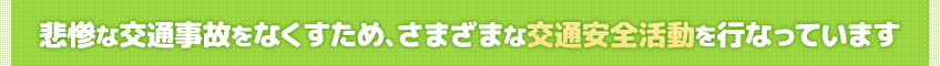 悲惨な交通事故をなくすため、さまざまな交通安全活動を行なっています